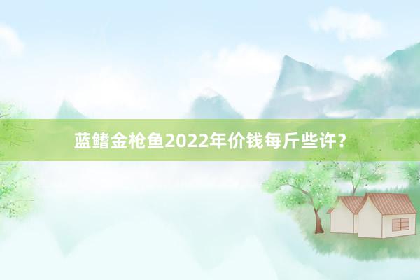 蓝鳍金枪鱼2022年价钱每斤些许？
