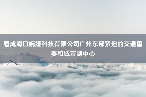 看成海口婉娅科技有限公司广州东部紧迫的交通重要和城市副中心