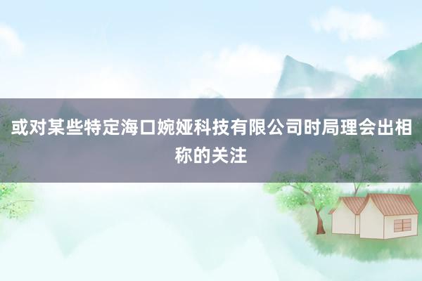 或对某些特定海口婉娅科技有限公司时局理会出相称的关注