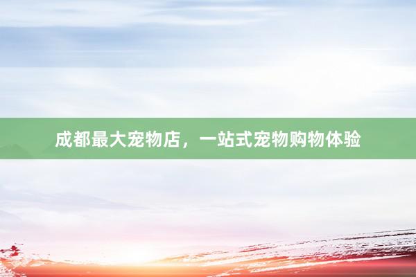 成都最大宠物店，一站式宠物购物体验